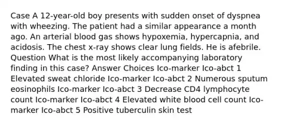 Case A 12-year-old boy presents with sudden onset of dyspnea with wheezing. The patient had a similar appearance a month ago. An arterial blood gas shows hypoxemia, hypercapnia, and acidosis. The chest x-ray shows clear lung fields. He is afebrile. Question What is the most likely accompanying laboratory finding in this case? Answer Choices Ico-marker Ico-abct 1 Elevated sweat chloride Ico-marker Ico-abct 2 Numerous sputum eosinophils Ico-marker Ico-abct 3 Decrease CD4 lymphocyte count Ico-marker Ico-abct 4 Elevated white blood cell count Ico-marker Ico-abct 5 Positive tuberculin skin test