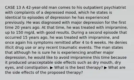 CASE 13 A 42-year-old man comes to his outpatient psychiatrist with complaints of a depressed mood, which he states is identical to episodes of depression he has experienced previously. He was diagnosed with major depression for the first time 20 years ago. At that time, he was treated with imipramine, up to 150 mg/d, with good results. During a second episode that occurred 15 years ago, he was treated with imipramine, and once again his symptoms remitted after 4 to 6 weeks. He denies illicit drug use or any recent traumatic events. The man states that although he is sure he is experiencing another major depression, he would like to avoid imipramine this time because it produced unacceptable side effects such as dry mouth, dry eyes, and constipation. ▶ What is the best therapy? ▶ What are the side effects of the proposed therapy?