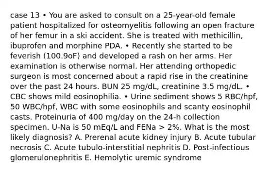 case 13 • You are asked to consult on a 25-year-old female patient hospitalized for osteomyelitis following an open fracture of her femur in a ski accident. She is treated with methicillin, ibuprofen and morphine PDA. • Recently she started to be feverish (100.9oF) and developed a rash on her arms. Her examination is otherwise normal. Her attending orthopedic surgeon is most concerned about a rapid rise in the creatinine over the past 24 hours. BUN 25 mg/dL, creatinine 3.5 mg/dL. • CBC shows mild eosinophilia. • Urine sediment shows 5 RBC/hpf, 50 WBC/hpf, WBC with some eosinophils and scanty eosinophil casts. Proteinuria of 400 mg/day on the 24-h collection specimen. U-Na is 50 mEq/L and FENa > 2%. What is the most likely diagnosis? A. Prerenal acute kidney injury B. Acute tubular necrosis C. Acute tubulo-interstitial nephritis D. Post-infectious glomerulonephritis E. Hemolytic uremic syndrome