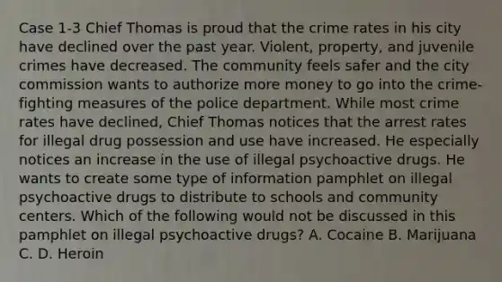 Case 1-3 Chief Thomas is proud that the crime rates in his city have declined over the past year. Violent, property, and juvenile crimes have decreased. The community feels safer and the city commission wants to authorize more money to go into the crime-fighting measures of the police department. While most crime rates have declined, Chief Thomas notices that the arrest rates for illegal drug possession and use have increased. He especially notices an increase in the use of illegal psychoactive drugs. He wants to create some type of information pamphlet on illegal psychoactive drugs to distribute to schools and community centers. Which of the following would not be discussed in this pamphlet on illegal psychoactive drugs? A. Cocaine B. Marijuana C. D. Heroin