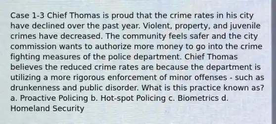 Case 1-3 Chief Thomas is proud that the crime rates in his city have declined over the past year. Violent, property, and juvenile crimes have decreased. The community feels safer and the city commission wants to authorize more money to go into the crime fighting measures of the police department. Chief Thomas believes the reduced crime rates are because the department is utilizing a more rigorous enforcement of minor offenses - such as drunkenness and public disorder. What is this practice known as? a. Proactive Policing b. Hot-spot Policing c. Biometrics d. Homeland Security