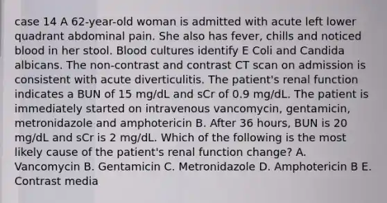 case 14 A 62-year-old woman is admitted with acute left lower quadrant abdominal pain. She also has fever, chills and noticed blood in her stool. Blood cultures identify E Coli and Candida albicans. The non-contrast and contrast CT scan on admission is consistent with acute diverticulitis. The patient's renal function indicates a BUN of 15 mg/dL and sCr of 0.9 mg/dL. The patient is immediately started on intravenous vancomycin, gentamicin, metronidazole and amphotericin B. After 36 hours, BUN is 20 mg/dL and sCr is 2 mg/dL. Which of the following is the most likely cause of the patient's renal function change? A. Vancomycin B. Gentamicin C. Metronidazole D. Amphotericin B E. Contrast media