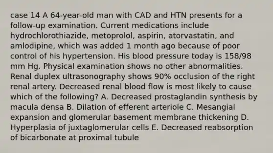 case 14 A 64-year-old man with CAD and HTN presents for a follow-up examination. Current medications include hydrochlorothiazide, metoprolol, aspirin, atorvastatin, and amlodipine, which was added 1 month ago because of poor control of his hypertension. His blood pressure today is 158/98 mm Hg. Physical examination shows no other abnormalities. Renal duplex ultrasonography shows 90% occlusion of the right renal artery. Decreased renal blood flow is most likely to cause which of the following? A. Decreased prostaglandin synthesis by macula densa B. Dilation of efferent arteriole C. Mesangial expansion and glomerular basement membrane thickening D. Hyperplasia of juxtaglomerular cells E. Decreased reabsorption of bicarbonate at proximal tubule