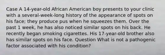 Case A 14-year-old African American boy presents to your clinic with a several-week-long history of the appearance of spots on his face; they produce pus when he squeezes them. Over the past 1 week, he has also noticed similar spots on his back. He recently began smoking cigarettes. His 17-year-old brother also has similar spots on his face. Question What is not a pathogenic factor associated with his condition?