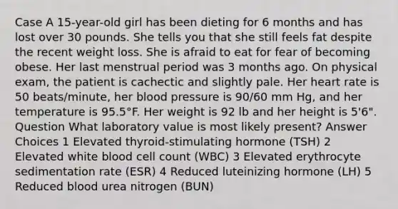 Case A 15-year-old girl has been dieting for 6 months and has lost over 30 pounds. She tells you that she still feels fat despite the recent weight loss. She is afraid to eat for fear of becoming obese. Her last menstrual period was 3 months ago. On physical exam, the patient is cachectic and slightly pale. Her heart rate is 50 beats/minute, her <a href='https://www.questionai.com/knowledge/kD0HacyPBr-blood-pressure' class='anchor-knowledge'>blood pressure</a> is 90/60 mm Hg, and her temperature is 95.5°F. Her weight is 92 lb and her height is 5'6". Question What laboratory value is most likely present? Answer Choices 1 Elevated thyroid-stimulating hormone (TSH) 2 Elevated white blood cell count (WBC) 3 Elevated erythrocyte sedimentation rate (ESR) 4 Reduced luteinizing hormone (LH) 5 Reduced blood urea nitrogen (BUN)