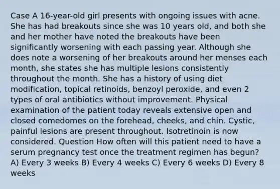 Case A 16-year-old girl presents with ongoing issues with acne. She has had breakouts since she was 10 years old, and both she and her mother have noted the breakouts have been significantly worsening with each passing year. Although she does note a worsening of her breakouts around her menses each month, she states she has multiple lesions consistently throughout the month. She has a history of using diet modification, topical retinoids, benzoyl peroxide, and even 2 types of oral antibiotics without improvement. Physical examination of the patient today reveals extensive open and closed comedomes on the forehead, cheeks, and chin. Cystic, painful lesions are present throughout. Isotretinoin is now considered. Question How often will this patient need to have a serum pregnancy test once the treatment regimen has begun? A) Every 3 weeks B) Every 4 weeks C) Every 6 weeks D) Every 8 weeks