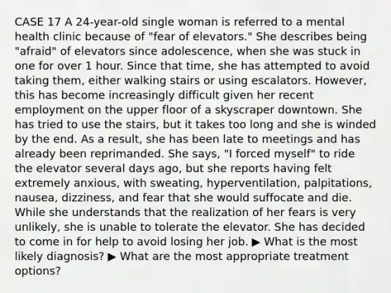 CASE 17 A 24-year-old single woman is referred to a mental health clinic because of "fear of elevators." She describes being "afraid" of elevators since adolescence, when she was stuck in one for over 1 hour. Since that time, she has attempted to avoid taking them, either walking stairs or using escalators. However, this has become increasingly difficult given her recent employment on the upper floor of a skyscraper downtown. She has tried to use the stairs, but it takes too long and she is winded by the end. As a result, she has been late to meetings and has already been reprimanded. She says, "I forced myself" to ride the elevator several days ago, but she reports having felt extremely anxious, with sweating, hyperventilation, palpitations, nausea, dizziness, and fear that she would suffocate and die. While she understands that the realization of her fears is very unlikely, she is unable to tolerate the elevator. She has decided to come in for help to avoid losing her job. ▶ What is the most likely diagnosis? ▶ What are the most appropriate treatment options?