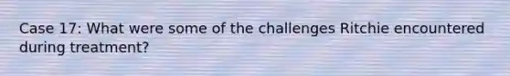 Case 17: What were some of the challenges Ritchie encountered during treatment?