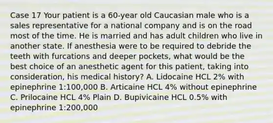 Case 17 Your patient is a 60-year old Caucasian male who is a sales representative for a national company and is on the road most of the time. He is married and has adult children who live in another state. If anesthesia were to be required to debride the teeth with furcations and deeper pockets, what would be the best choice of an anesthetic agent for this patient, taking into consideration, his medical history? A. Lidocaine HCL 2% with epinephrine 1:100,000 B. Articaine HCL 4% without epinephrine C. Prilocaine HCL 4% Plain D. Bupivicaine HCL 0.5% with epinephrine 1:200,000