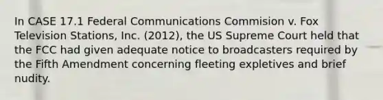 In CASE 17.1 Federal Communications Commision v. Fox Television Stations, Inc. (2012), the US Supreme Court held that the FCC had given adequate notice to broadcasters required by the Fifth Amendment concerning fleeting expletives and brief nudity.