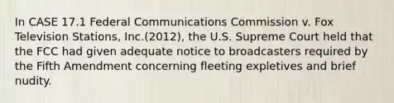 In CASE 17.1 Federal Communications Commission v. Fox Television Stations, Inc.(2012), the U.S. Supreme Court held that the FCC had given adequate notice to broadcasters required by the Fifth Amendment concerning fleeting expletives and brief nudity.