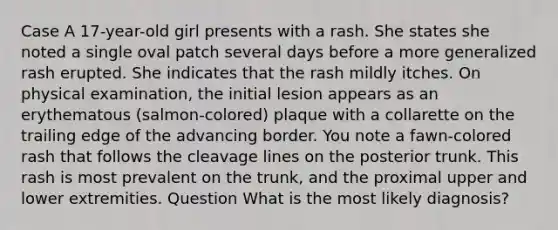 Case A 17-year-old girl presents with a rash. She states she noted a single oval patch several days before a more generalized rash erupted. She indicates that the rash mildly itches. On physical examination, the initial lesion appears as an erythematous (salmon-colored) plaque with a collarette on the trailing edge of the advancing border. You note a fawn-colored rash that follows the cleavage lines on the posterior trunk. This rash is most prevalent on the trunk, and the proximal upper and lower extremities. Question What is the most likely diagnosis?