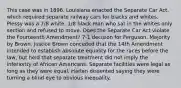 This case was in 1896. Louisiana enacted the Separate Car Act, which required separate railway cars for blacks and whites. Plessy was a 7/8 white, 1/8 black man who sat in the whites only section and refused to move. Does the Separate Car Act violate the Fourteenth Amendment? 7-1 decision for Ferguson. Majority by Brown. Justice Brown conceded that the 14th Amendment intended to establish absolute equality for the races before the law, but held that separate treatment did not imply the inferiority of African Americans. Separate facilities were legal as long as they were equal. Harlan dissented saying they were turning a blind eye to obvious inequality.