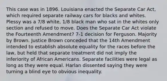 This case was in 1896. Louisiana enacted the Separate Car Act, which required separate railway cars for blacks and whites. Plessy was a 7/8 white, 1/8 black man who sat in the whites only section and refused to move. Does the Separate Car Act violate the Fourteenth Amendment? 7-1 decision for Ferguson. Majority by Brown. Justice Brown conceded that the 14th Amendment intended to establish absolute equality for the races before the law, but held that separate treatment did not imply the inferiority of African Americans. Separate facilities were legal as long as they were equal. Harlan dissented saying they were turning a blind eye to obvious inequality.