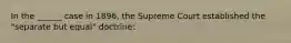 In the ______ case in 1896, the Supreme Court established the "separate but equal" doctrine: