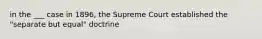 in the ___ case in 1896, the Supreme Court established the "separate but equal" doctrine