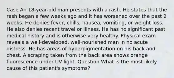 Case An 18-year-old man presents with a rash. He states that the rash began a few weeks ago and it has worsened over the past 2 weeks. He denies fever, chills, nausea, vomiting, or weight loss. He also denies recent travel or illness. He has no significant past medical history and is otherwise very healthy. Physical exam reveals a well-developed, well-nourished man in no acute distress. He has areas of hyperpigmentation on his back and chest. A scraping taken from the back area shows orange fluorescence under UV light. Question What is the most likely cause of this patient's symptoms?