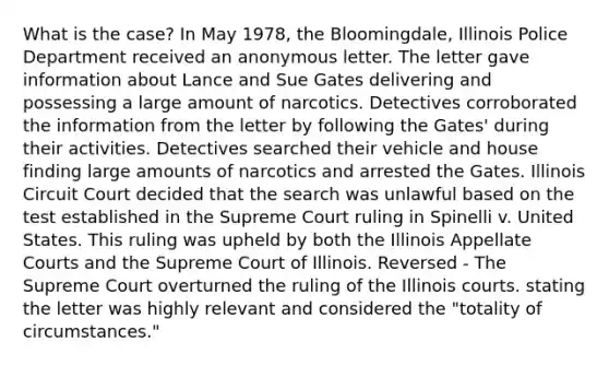 What is the case? In May 1978, the Bloomingdale, Illinois Police Department received an anonymous letter. The letter gave information about Lance and Sue Gates delivering and possessing a large amount of narcotics. Detectives corroborated the information from the letter by following the Gates' during their activities. Detectives searched their vehicle and house finding large amounts of narcotics and arrested the Gates. Illinois Circuit Court decided that the search was unlawful based on the test established in the Supreme Court ruling in Spinelli v. United States. This ruling was upheld by both the Illinois Appellate Courts and the Supreme Court of Illinois. Reversed - The Supreme Court overturned the ruling of the Illinois courts. stating the letter was highly relevant and considered the "totality of circumstances."