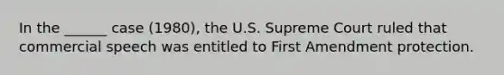 In the ______ case (1980), the U.S. Supreme Court ruled that commercial speech was entitled to First Amendment protection.