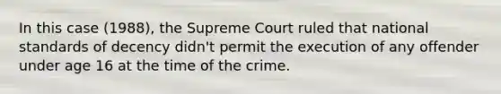 In this case (1988), the Supreme Court ruled that national standards of decency didn't permit the execution of any offender under age 16 at the time of the crime.