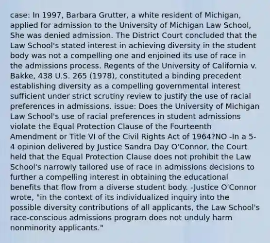 case: In 1997, Barbara Grutter, a white resident of Michigan, applied for admission to the University of Michigan Law School, She was denied admission. The District Court concluded that the Law School's stated interest in achieving diversity in the student body was not a compelling one and enjoined its use of race in the admissions process. Regents of the University of California v. Bakke, 438 U.S. 265 (1978), constituted a binding precedent establishing diversity as a compelling governmental interest sufficient under strict scrutiny review to justify the use of racial preferences in admissions. issue: Does the University of Michigan Law School's use of racial preferences in student admissions violate the Equal Protection Clause of the Fourteenth Amendment or Title VI of the Civil Rights Act of 1964?NO -In a 5-4 opinion delivered by Justice Sandra Day O'Connor, the Court held that the Equal Protection Clause does not prohibit the Law School's narrowly tailored use of race in admissions decisions to further a compelling interest in obtaining the educational benefits that flow from a diverse student body. -Justice O'Connor wrote, "in the context of its individualized inquiry into the possible diversity contributions of all applicants, the Law School's race-conscious admissions program does not unduly harm nonminority applicants."