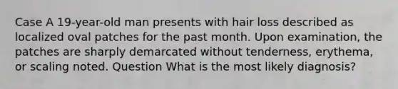 Case A 19-year-old man presents with hair loss described as localized oval patches for the past month. Upon examination, the patches are sharply demarcated without tenderness, erythema, or scaling noted. Question What is the most likely diagnosis?