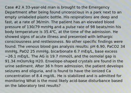 Case #2 A 33-year-old man is brought to the Emergency Department after being found unconscious in a park next to an empty unlabeled plastic bottle. His respirations are deep and fast, at a rate of 36/min. The patient has an elevated blood pressure of 130/79 mmHg and a pulse rate of 98 beats/min his body temperature is 35.4℃, at the time of the admission. He showed signs of acute illness and presented with lethargic consciousness and restlessness. No other specific findings were found. The venous blood gas analysis results: pH 6.90, PaCO2 34 mmHg, PaO2 25 mmHg, bicarbonate 6.7 mEq/L, base excess −26.1 mEq/L. The AG is 19.7 mmol/L and the osmolal gap is 91.34 mOsm/kg H20. Envelope-shaped crystals are found in the urine sediment. After 36 h from admission, the patient develops seizures and oliguria, and is found to have the ionized Ca concentration of 8.4 mg/dL. He is stabilized and is admitted for monitoring What is the most likely acid-base disturbance based on the laboratory test results?