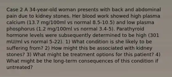 Case 2 A 34-year-old woman presents with back and abdominal pain due to kidney stones. Her blood work showed high plasma calcium (13.7 mg/100ml vs normal 8.5-10.5) and low plasma phosphorus (1.2 mg/100ml vs normal 3.4-5). Parathyroid hormone levels were subsequently determined to be high (301 mU/ml vs normal 5-22). 1) What condition is she likely to be suffering from? 2) How might this be associated with kidney stones? 3) What might be treatment options for this patient? 4) What might be the long-term consequences of this condition if untreated?