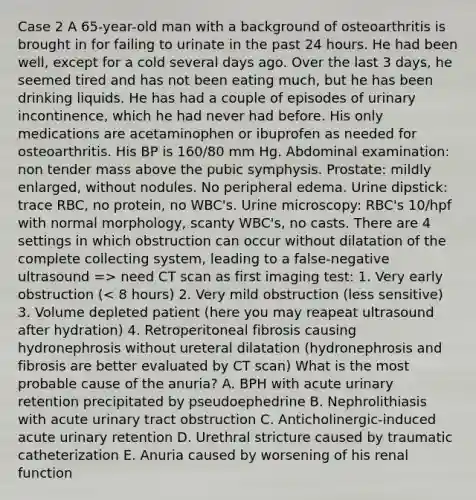 Case 2 A 65-year-old man with a background of osteoarthritis is brought in for failing to urinate in the past 24 hours. He had been well, except for a cold several days ago. Over the last 3 days, he seemed tired and has not been eating much, but he has been drinking liquids. He has had a couple of episodes of urinary incontinence, which he had never had before. His only medications are acetaminophen or ibuprofen as needed for osteoarthritis. His BP is 160/80 mm Hg. Abdominal examination: non tender mass above the pubic symphysis. Prostate: mildly enlarged, without nodules. No peripheral edema. Urine dipstick: trace RBC, no protein, no WBC's. Urine microscopy: RBC's 10/hpf with normal morphology, scanty WBC's, no casts. There are 4 settings in which obstruction can occur without dilatation of the complete collecting system, leading to a false-negative ultrasound => need CT scan as first imaging test: 1. Very early obstruction (< 8 hours) 2. Very mild obstruction (less sensitive) 3. Volume depleted patient (here you may reapeat ultrasound after hydration) 4. Retroperitoneal fibrosis causing hydronephrosis without ureteral dilatation (hydronephrosis and fibrosis are better evaluated by CT scan) What is the most probable cause of the anuria? A. BPH with acute urinary retention precipitated by pseudoephedrine B. Nephrolithiasis with acute urinary tract obstruction C. Anticholinergic-induced acute urinary retention D. Urethral stricture caused by traumatic catheterization E. Anuria caused by worsening of his renal function