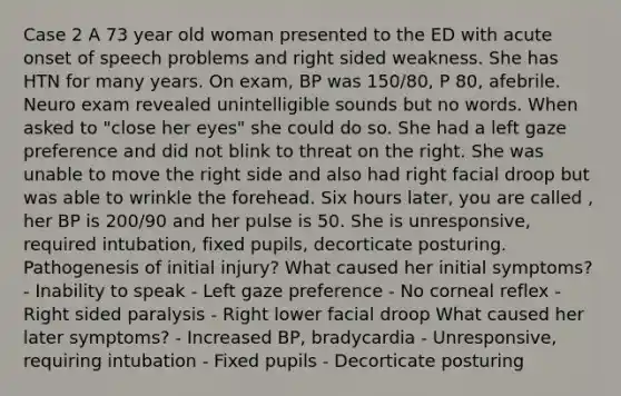 Case 2 A 73 year old woman presented to the ED with acute onset of speech problems and right sided weakness. She has HTN for many years. On exam, BP was 150/80, P 80, afebrile. Neuro exam revealed unintelligible sounds but no words. When asked to "close her eyes" she could do so. She had a left gaze preference and did not blink to threat on the right. She was unable to move the right side and also had right facial droop but was able to wrinkle the forehead. Six hours later, you are called , her BP is 200/90 and her pulse is 50. She is unresponsive, required intubation, fixed pupils, decorticate posturing. Pathogenesis of initial injury? What caused her initial symptoms? - Inability to speak - Left gaze preference - No corneal reflex - Right sided paralysis - Right lower facial droop What caused her later symptoms? - Increased BP, bradycardia - Unresponsive, requiring intubation - Fixed pupils - Decorticate posturing