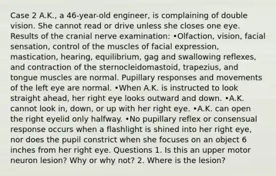 Case 2 A.K., a 46-year-old engineer, is complaining of double vision. She cannot read or drive unless she closes one eye. Results of the cranial nerve examination: •Olfaction, vision, facial sensation, control of the muscles of facial expression, mastication, hearing, equilibrium, gag and swallowing reflexes, and contraction of the sternocleidomastoid, trapezius, and tongue muscles are normal. Pupillary responses and movements of the left eye are normal. •When A.K. is instructed to look straight ahead, her right eye looks outward and down. •A.K. cannot look in, down, or up with her right eye. •A.K. can open the right eyelid only halfway. •No pupillary reflex or consensual response occurs when a flashlight is shined into her right eye, nor does the pupil constrict when she focuses on an object 6 inches from her right eye. Questions 1. Is this an upper motor neuron lesion? Why or why not? 2. Where is the lesion?