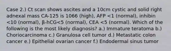 Case 2.) Ct scan shows ascites and a 10cm cystic and solid right adnexal mass CA-125 is 1066 (high), AFP <1 (normal), inhibin <10 (normal), β-hCG<5 (normal), CEA <5 (normal). Which of the following is the most likely diagnosis? a.) Immature teratoma b.) Choriocarcinoma c.) Granulosa cell tumor d.) Metastatic colon cancer e.) Epithelial ovarian cancer f.) Endodermal sinus tumor