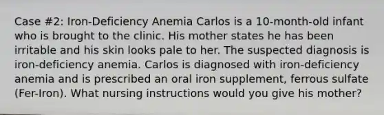 Case #2: Iron-Deficiency Anemia Carlos is a 10-month-old infant who is brought to the clinic. His mother states he has been irritable and his skin looks pale to her. The suspected diagnosis is iron-deficiency anemia. Carlos is diagnosed with iron-deficiency anemia and is prescribed an oral iron supplement, ferrous sulfate (Fer-Iron). What nursing instructions would you give his mother?