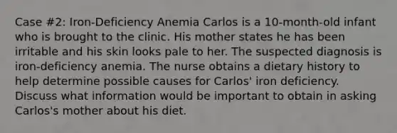 Case #2: Iron-Deficiency Anemia Carlos is a 10-month-old infant who is brought to the clinic. His mother states he has been irritable and his skin looks pale to her. The suspected diagnosis is iron-deficiency anemia. The nurse obtains a dietary history to help determine possible causes for Carlos' iron deficiency. Discuss what information would be important to obtain in asking Carlos's mother about his diet.