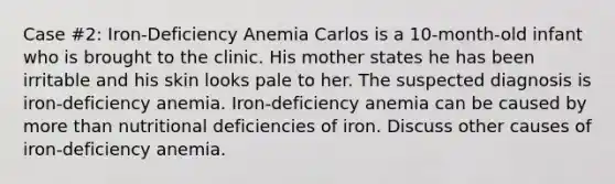 Case #2: Iron-Deficiency Anemia Carlos is a 10-month-old infant who is brought to the clinic. His mother states he has been irritable and his skin looks pale to her. The suspected diagnosis is iron-deficiency anemia. Iron-deficiency anemia can be caused by more than nutritional deficiencies of iron. Discuss other causes of iron-deficiency anemia.