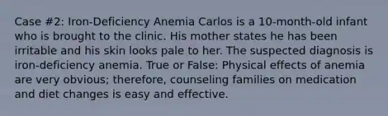 Case #2: Iron-Deficiency Anemia Carlos is a 10-month-old infant who is brought to the clinic. His mother states he has been irritable and his skin looks pale to her. The suspected diagnosis is iron-deficiency anemia. True or False: Physical effects of anemia are very obvious; therefore, counseling families on medication and diet changes is easy and effective.