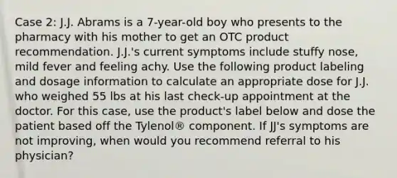 Case 2: J.J. Abrams is a 7-year-old boy who presents to the pharmacy with his mother to get an OTC product recommendation. J.J.'s current symptoms include stuffy nose, mild fever and feeling achy. Use the following product labeling and dosage information to calculate an appropriate dose for J.J. who weighed 55 lbs at his last check-up appointment at the doctor. For this case, use the product's label below and dose the patient based off the Tylenol® component. If JJ's symptoms are not improving, when would you recommend referral to his physician?