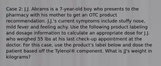 Case 2: J.J. Abrams is a 7-year-old boy who presents to the pharmacy with his mother to get an OTC product recommendation. J.J.'s current symptoms include stuffy nose, mild fever and feeling achy. Use the following product labeling and dosage information to calculate an appropriate dose for J.J. who weighed 55 lbs at his last check-up appointment at the doctor. For this case, use the product's label below and dose the patient based off the Tylenol® component. What is JJ's weight in kilograms?