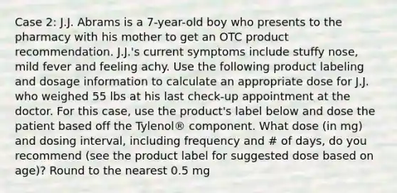 Case 2: J.J. Abrams is a 7-year-old boy who presents to the pharmacy with his mother to get an OTC product recommendation. J.J.'s current symptoms include stuffy nose, mild fever and feeling achy. Use the following product labeling and dosage information to calculate an appropriate dose for J.J. who weighed 55 lbs at his last check-up appointment at the doctor. For this case, use the product's label below and dose the patient based off the Tylenol® component. What dose (in mg) and dosing interval, including frequency and # of days, do you recommend (see the product label for suggested dose based on age)? Round to the nearest 0.5 mg