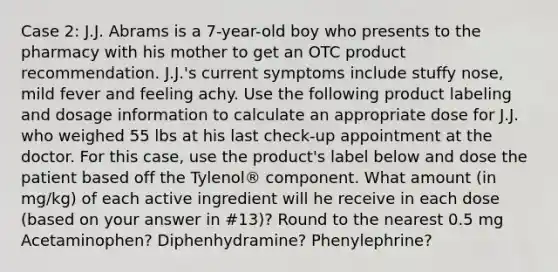 Case 2: J.J. Abrams is a 7-year-old boy who presents to the pharmacy with his mother to get an OTC product recommendation. J.J.'s current symptoms include stuffy nose, mild fever and feeling achy. Use the following product labeling and dosage information to calculate an appropriate dose for J.J. who weighed 55 lbs at his last check-up appointment at the doctor. For this case, use the product's label below and dose the patient based off the Tylenol® component. What amount (in mg/kg) of each active ingredient will he receive in each dose (based on your answer in #13)? Round to the nearest 0.5 mg Acetaminophen? Diphenhydramine? Phenylephrine?