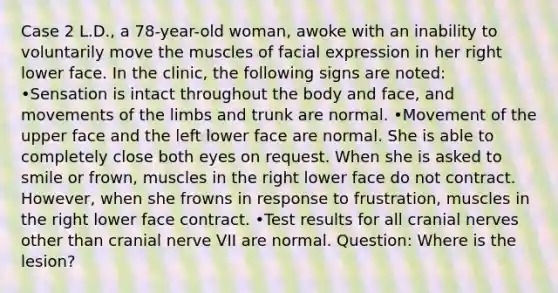 Case 2 L.D., a 78-year-old woman, awoke with an inability to voluntarily move the muscles of facial expression in her right lower face. In the clinic, the following signs are noted: •Sensation is intact throughout the body and face, and movements of the limbs and trunk are normal. •Movement of the upper face and the left lower face are normal. She is able to completely close both eyes on request. When she is asked to smile or frown, muscles in the right lower face do not contract. However, when she frowns in response to frustration, muscles in the right lower face contract. •Test results for all cranial nerves other than cranial nerve VII are normal. Question: Where is the lesion?