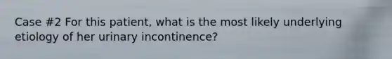 Case #2 For this patient, what is the most likely underlying etiology of her urinary incontinence?