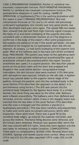 CASE 2 PREOPERATIVE DIAGNOSIS: Painful L2 vertebral non-traumatic compression fracture. POSTOPERATIVE DIAGNOSIS: Painful L2 vertebral non-traumatic compression fracture.(The postoperative diagnosis is used for coding.) NAME OF OPERATION: L2 kyphoplasty.(This is the working procedure until the report is read.) FINDINGS PREOPERATIVELY: She had compression fractures at T11 and L1 for which she previously underwent kyphoplasty. She initially had very good results, but then developed back pain once again. The repeat MRI two weeks later showed that she had fresh high intensity signal changes in the body of L2 and some scalloping of the superior end plate, consistent with a compression fracture at L2.(The diagnosis is confirmed in the body of the report.) After some preoperative discussions and patience to see if she would get better, she was admitted to the hospital for L2 kyphoplasty when she did not improve. At surgery, L2 had some scalloping of the superior end plate. Most of the softness was in the back part of the vertebral body. PROCEDURE: The patient was taken to the operating room and placed under general endotracheal anesthesia(The type of anesthesia utilized is documented within the report. General anesthesia was used.) in a supine position. She was then placed prone on the Jackson table and her back was prepped and draped in the usual sterile fashion. Using biplane image intensifiers, the skin incision sites were marked. 0.5% Marcaine with epinephrine was injected. Initially on the left side. A Kyphon trocar was passed down to the superior lateral edge of the pedicle, through the pedicle, and into the vertebral body in the usual fashion.(This describes the approach to the defect. It is percutaneous using trocars.) The drill was placed into the vertebral body followed by the Kyphon bone tamp. In a similar fashion, the same thing was done on the other side. Balloons were inflated uneventfully. The balloons were then deflated and removed, and the cement (when it was in the doughy state) was injected into the two sides in the usual fashion.(This describes how the area is enlarged and the cement is placed in a kyphoplasty procedure.) This was done carefully and sequentially to make sure there were no cement extrusions, which after inspection, there were none. There was a good fill to the vertebral body edges, up towards the superior end plate, and across the midline. The bone filling devices were removed, and the trocars were removed, Pressure was applied after which the skin was sutured with 4-0 nylon. Sand-Aids were applied and she was taken to recovery in stable condition. COMPLICATIONS: There were no complications. BLOOD LOSS: Minimal blood loss. COUNTS: Sponge and needle counts were correct. What are the CPT® and ICD-10-CM codes reported? CPT® code: ICD-10-CM code: