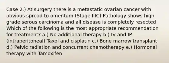 Case 2.) At surgery there is a metastatic ovarian cancer with obvious spread to omentum (Stage IIIC) Pathology shows high grade serous carcinoma and all disease is completely resected Which of the following is the most appropriate recommendation for treatment? a.) No additional therapy b.) IV and IP (intraperitoneal) Taxol and cisplatin c.) Bone marrow transplant d.) Pelvic radiation and concurrent chemotherapy e.) Hormonal therapy with Tamoxifen