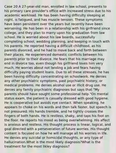 Case 20 A 27-year-old man, enrolled in law school, presents to his primary care provider's office with increased stress due to his academic workload. He has been having difficulty sleeping at night, is fatigued, and has muscle tension. These symptoms have been persistent over the years but recently have been worsening. He has been in a relationship with his girlfriend since college, and they plan to marry upon his graduation from law school. He is worried about his law boards, successfully completing school, wedding planning, and keeping in touch with his parents. He reported having a difficult childhood, as his parents divorced, and he had to move back and forth between their places. He experienced domestic conflicts between his parents prior to their divorce. He fears that his marriage may end in divorce too, even though his girlfriend loves him very much. He worries about not landing a job and fears having difficulty paying student loans. Due to all these stresses, he has been having difficulty concentrating on schoolwork. He denies any other psychiatric symptoms, past psychiatric history, or medical problems. He denies alcohol use or illicit drug use. He denies any family psychiatric diagnoses but says that "My parents should have sought some professional help."On mental status exam, the patient is casually dressed with good hygiene. He is cooperative but avoids eye contact. When speaking, he appears to choke on his words and then talk faster, but speech is not pressured. His hands tremble, and he tightly crosses the fingers of both hands. He is restless, shaky, and taps his foot on the floor. He reports his mood as being overwhelming. His affect is anxious and restless. His thought process is linear, logical, and goal directed with a perseveration of future worries. His thought content is focused on how he will manage all his worries in life. He denies any suicidal or homicidal thoughts, or any type of hallucination.What is the most likely diagnosis?What is the treatment for the most likley diagnosis?