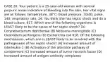 CASE 20. Your patient is a 25-year-old woman with several purpuric areas indicative of bleeding into the skin. Her vital signs are as follows: temperature, 38°C; blood pressure, 70/40; pulse, 140; respiratory rate, 24. You think she has septic shock and do a blood culture. 617. Which one of the following organisms is LEAST likely to be the cause of her septic shock? (A) Corynebacterium diphtheriae (B) Neisseria meningitidis (C) Clostridium perfringens (D) Escherichia coli 618. Of the following mechanisms, which one is LEAST likely to be involved with the pathogenesis of her septic shock? (A) Increased amount of interleukin-1 (B) Activation of the alternate pathway of complement (C) Increased amount of tumor necrosis factor (D) Increased amount of antigen-antibody complexes