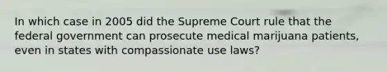 In which case in 2005 did the Supreme Court rule that the federal government can prosecute medical marijuana patients, even in states with compassionate use laws?​