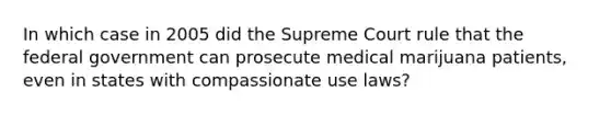 In which case in 2005 did the Supreme Court rule that the federal government can prosecute medical marijuana patients, even in states with compassionate use laws?