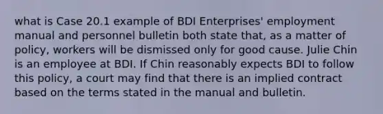 what is Case 20.1 example of BDI Enterprises' employment manual and personnel bulletin both state that, as a matter of policy, workers will be dismissed only for good cause. Julie Chin is an employee at BDI. If Chin reasonably expects BDI to follow this policy, a court may find that there is an implied contract based on the terms stated in the manual and bulletin.