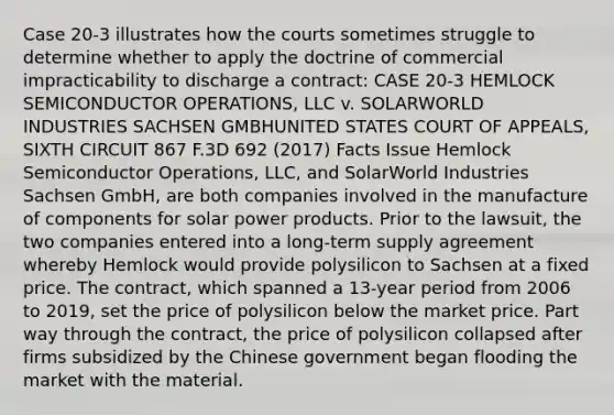 Case 20-3 illustrates how the courts sometimes struggle to determine whether to apply the doctrine of commercial impracticability to discharge a contract: CASE 20-3 HEMLOCK SEMICONDUCTOR OPERATIONS, LLC v. SOLARWORLD INDUSTRIES SACHSEN GMBHUNITED STATES COURT OF APPEALS, SIXTH CIRCUIT 867 F.3D 692 (2017) Facts Issue Hemlock Semiconductor Operations, LLC, and SolarWorld Industries Sachsen GmbH, are both companies involved in the manufacture of components for <a href='https://www.questionai.com/knowledge/k7puFiVyrC-solar-power' class='anchor-knowledge'>solar power</a> products. Prior to the lawsuit, the two companies entered into a long-term supply agreement whereby Hemlock would provide polysilicon to Sachsen at a fixed price. The contract, which spanned a 13-year period from 2006 to 2019, set the price of polysilicon below the market price. Part way through the contract, the price of polysilicon collapsed after firms subsidized by the Chinese government began flooding the market with the material.